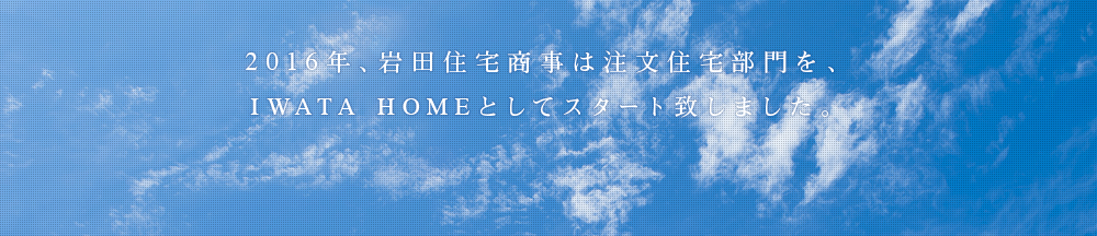 2016年、岩田住宅商事は注文住宅部門を、IWATA HOMEとしてスタート致しました。