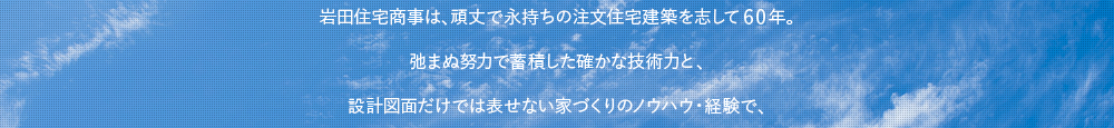 岩田住宅商事は、頑丈で永持ちの注文住宅建築を志して59年。弛まぬ努力で蓄積した確かな技術力と、設計図面だけでは表せない家づくりのノウハウ・経験で、