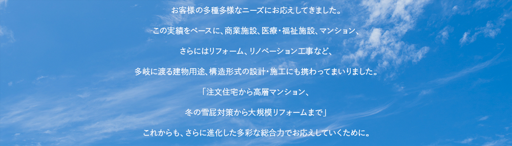 お客様の多種多様なニーズにお応えしてきました。この実績をベースに、商業施設、医療・福祉施設、マンション、さらにはリフォーム、リノベーション工事など、多岐に渡る建物用途、構造形式の設計・施工にも携わってまいりました。「注文住宅から高層マンション、冬の雪屁対策から大規模リフォームまで」これからも、さらに進化した多彩な総合力でお応えしていくために。