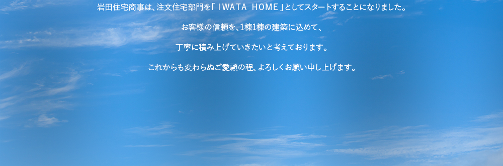 岩田住宅商事は、注文住宅部門を「ＩＷＡＴＡ ＨＯＭＥ」としてスタートすることになりました。お客様の信頼を、1棟1棟の建築に込めて、丁寧に積み上げていきたいと考えております。これからも変わらぬご愛顧の程、よろしくお願い申し上げます。