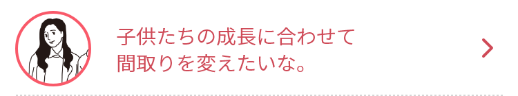 子供たちの成長に合わせて
間取りを変えたいな。