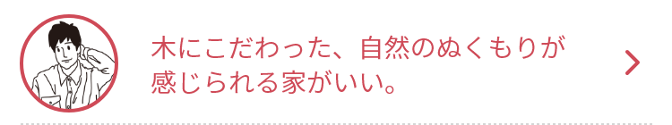 木にこだわった、自然のぬくもりが感じられる家がいい。